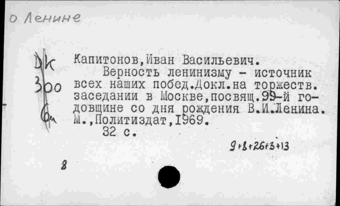 ﻿
Капитонов,Иван Васильевич.
* 4 Верность ленинизму - источник 5Ьо всех наших побед.Докл.на торжеств.
Г заседании в Москве,посвящ.99-й го-/ довщине со дня рождения ВЛЛенина.
ЦК М.,Политиздат,1969.
32 с.
2